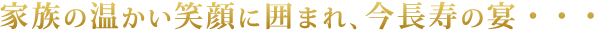 家族の暖かい笑顔に囲まれ、今、長寿の宴。